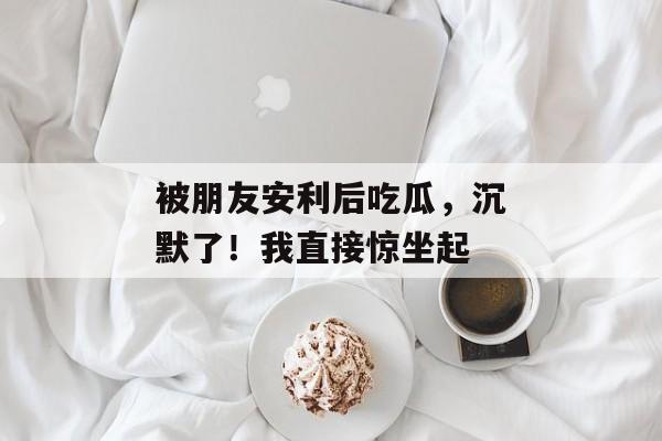 被朋友安利后吃瓜，沉默了！我直接惊坐起